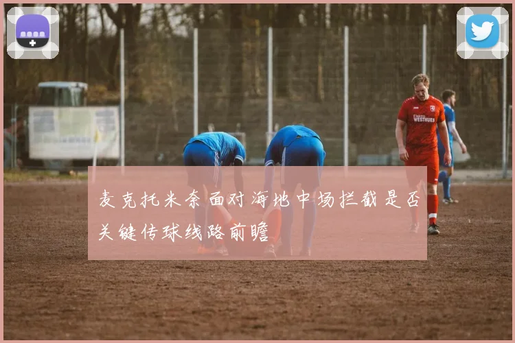 麦克托米奈面对海地中场拦截是否关键传球线路前瞻