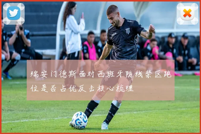 瑞安门德斯面对西班牙防线禁区跑位是否占优反击核心梳理