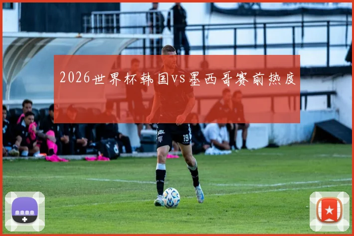 2026世界杯韩国vs墨西哥赛前热度