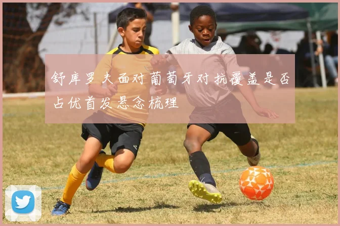 舒库罗夫面对葡萄牙对抗覆盖是否占优首发悬念梳理