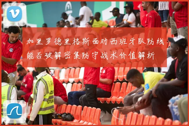 加里罗德里格斯面对西班牙队防线能否破解密集防守战术价值解析