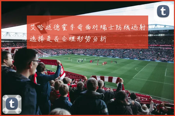 艾哈迈德霍季奇面对瑞士防线远射选择是否合理形势分析