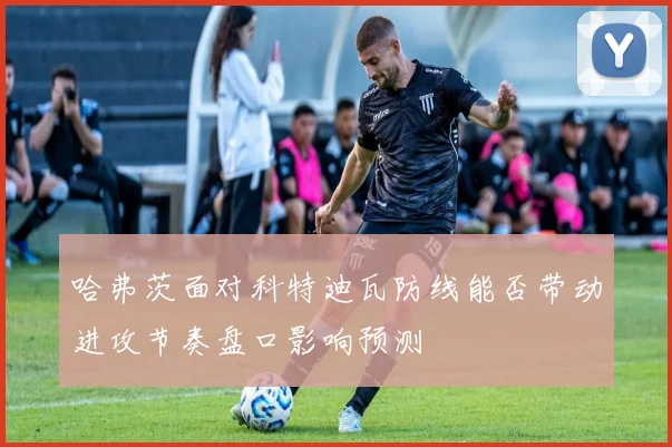 哈弗茨面对科特迪瓦防线能否带动进攻节奏盘口影响预测