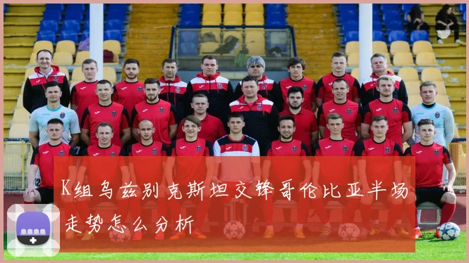 K组乌兹别克斯坦交锋哥伦比亚半场走势怎么分析