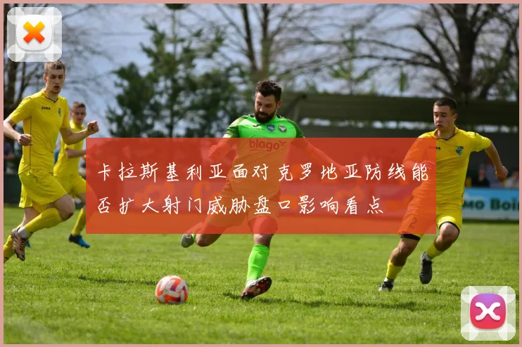 卡拉斯基利亚面对克罗地亚防线能否扩大射门威胁盘口影响看点