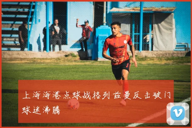 上海海港点球战格列兹曼反击破门球迷沸腾