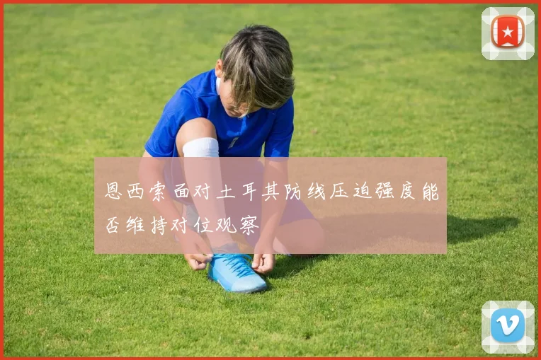 恩西索面对土耳其防线压迫强度能否维持对位观察