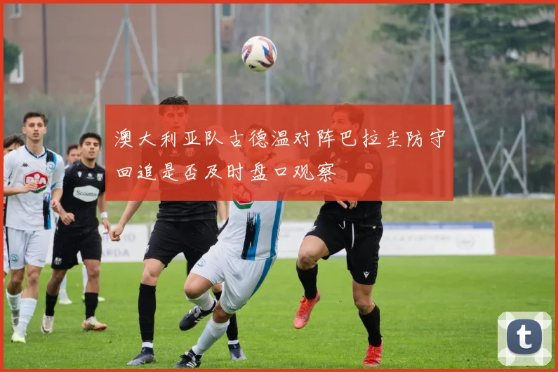 澳大利亚队古德温对阵巴拉圭防守回追是否及时盘口观察