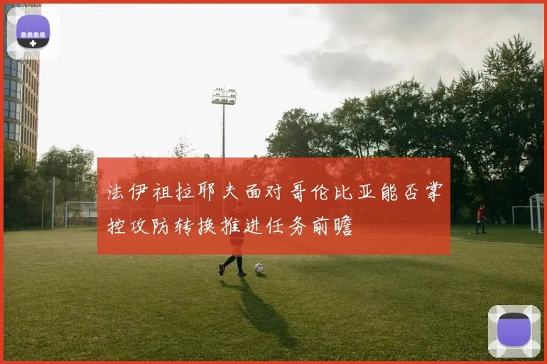 法伊祖拉耶夫面对哥伦比亚能否掌控攻防转换推进任务前瞻