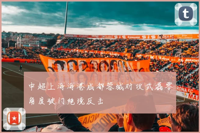 中超上海海港成都蓉城对攻武磊零角度破门绝境反击