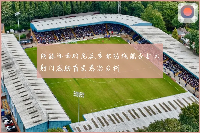 朗赫洛面对厄瓜多尔防线能否扩大射门威胁首发悬念分析