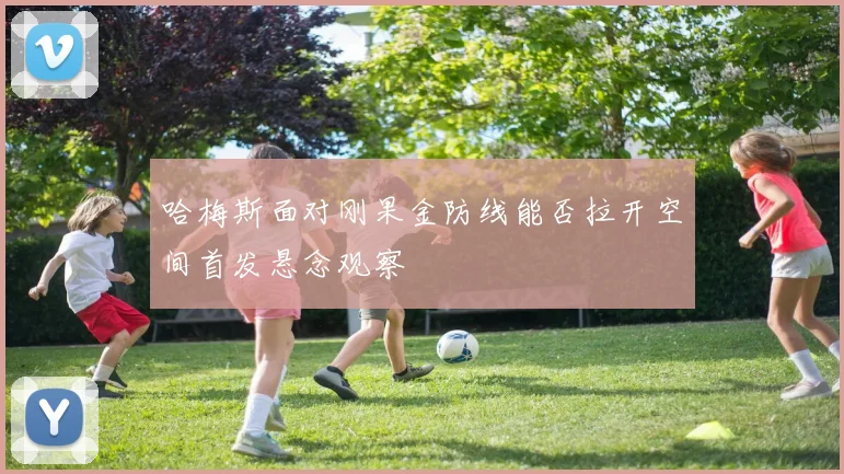 哈梅斯面对刚果金防线能否拉开空间首发悬念观察