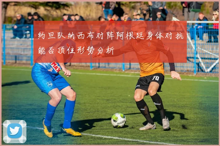 约旦队纳西布对阵阿根廷身体对抗能否顶住形势分析