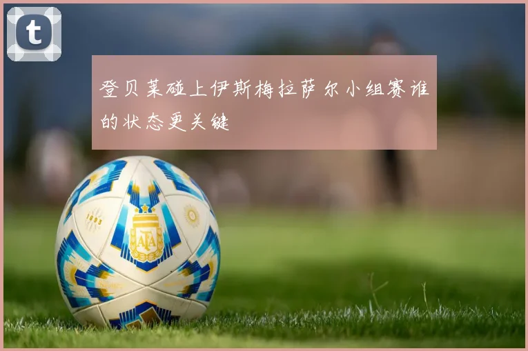 登贝莱碰上伊斯梅拉萨尔小组赛谁的状态更关键