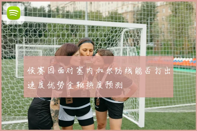 侯赛因面对塞内加尔防线能否打出速度优势金靴热度预测