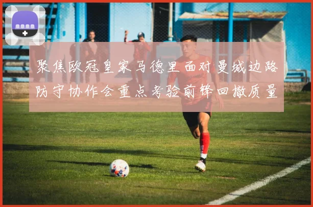 聚焦欧冠皇家马德里面对曼城边路防守协作会重点考验前锋回撤质量