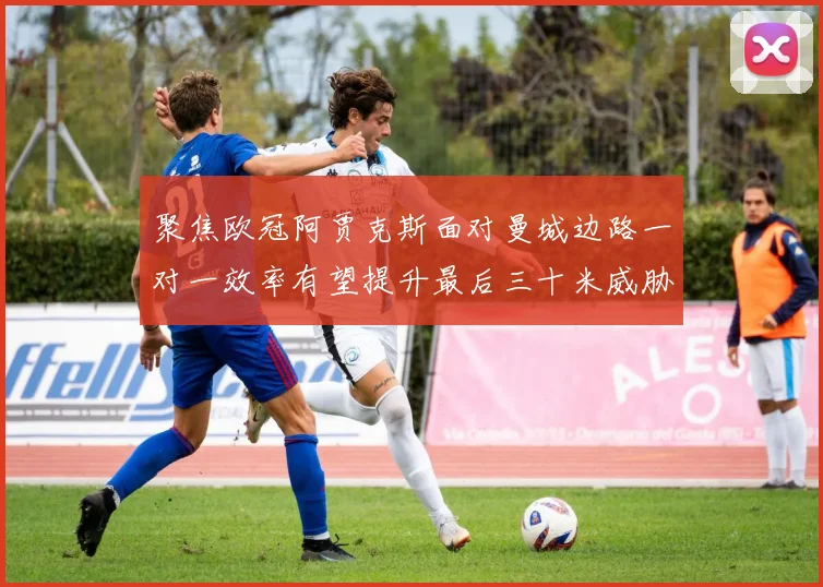 聚焦欧冠阿贾克斯面对曼城边路一对一效率有望提升最后三十米威胁