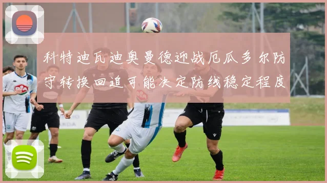 科特迪瓦迪奥曼德迎战厄瓜多尔防守转换回追可能决定防线稳定程度