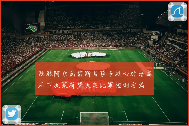 欧冠阿尔瓦雷斯与萨卡核心对话高压下决策有望决定比赛控制方式