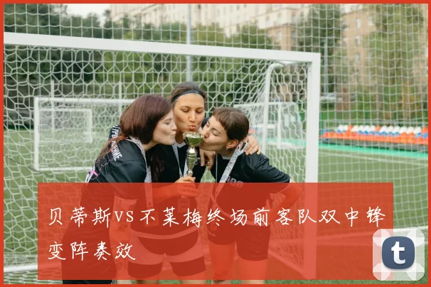 贝蒂斯vs不莱梅终场前客队双中锋变阵奏效
