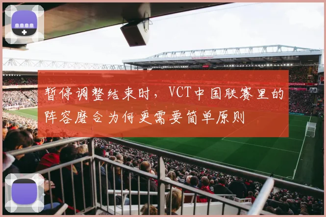 暂停调整结束时，VCT中国联赛里的阵容磨合为何更需要简单原则