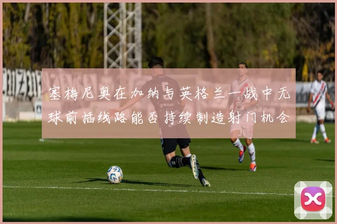 塞梅尼奥在加纳与英格兰一战中无球前插线路能否持续制造射门机会