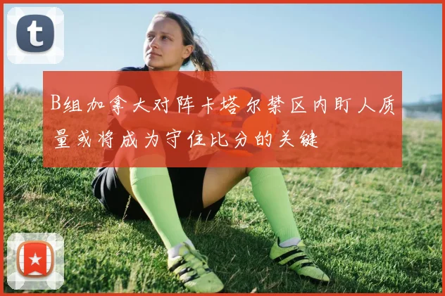 B组加拿大对阵卡塔尔禁区内盯人质量或将成为守住比分的关键