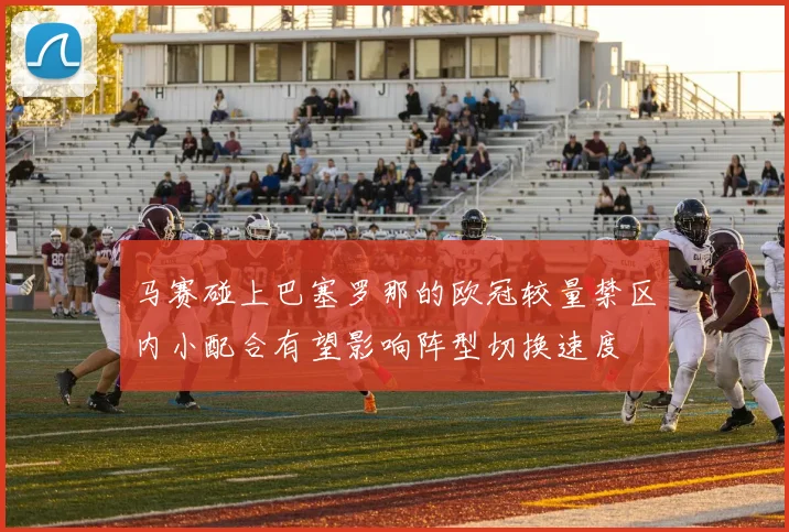 马赛碰上巴塞罗那的欧冠较量禁区内小配合有望影响阵型切换速度