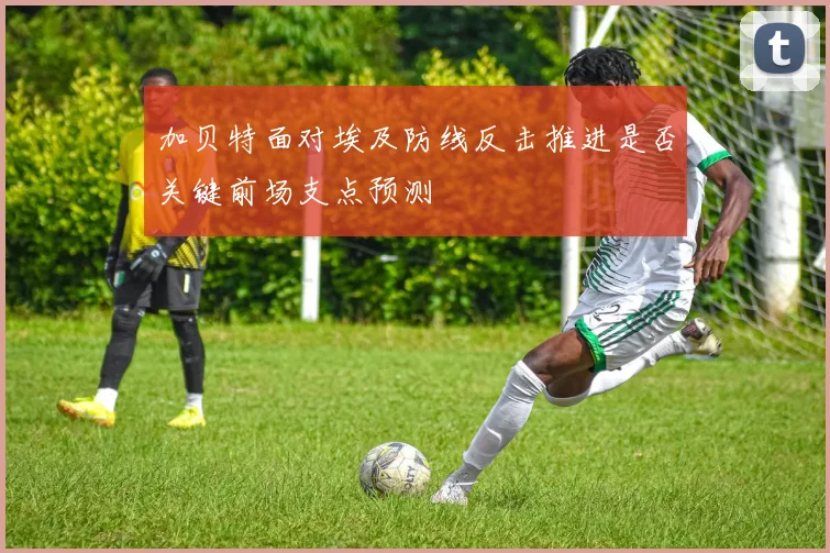加贝特面对埃及防线反击推进是否关键前场支点预测
