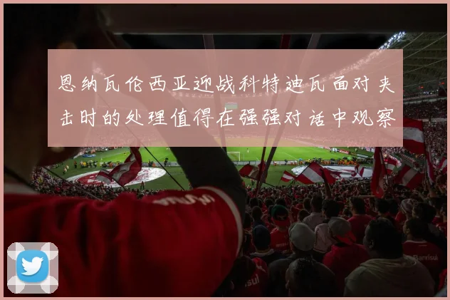 恩纳瓦伦西亚迎战科特迪瓦面对夹击时的处理值得在强强对话中观察