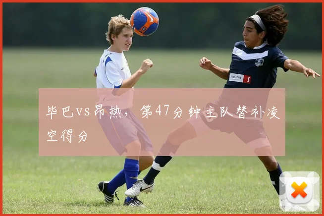 毕巴vs昂热，第47分钟主队替补凌空得分
