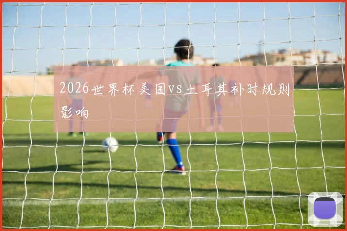 2026世界杯美国vs土耳其补时规则影响