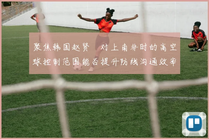 聚焦韩国赵贤祐对上南非时的高空球控制范围能否提升防线沟通效率