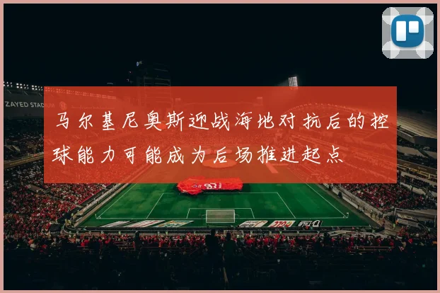 马尔基尼奥斯迎战海地对抗后的控球能力可能成为后场推进起点