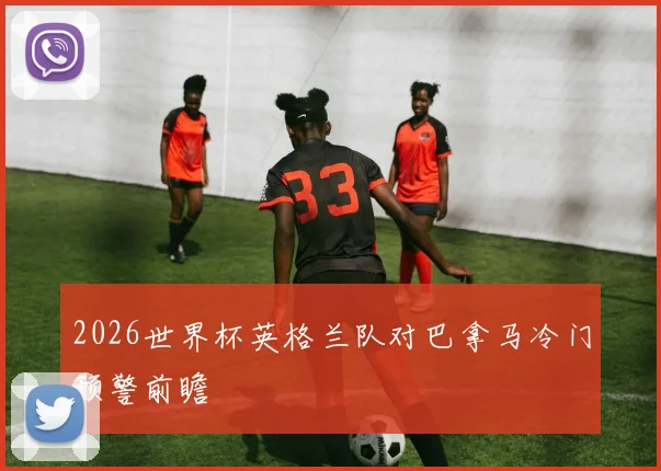 2026世界杯英格兰队对巴拿马冷门预警前瞻